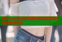 糖心vlog会员体验揭秘高清资源无限畅享值得买吗