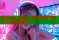 糖心vlog下载app：轻松下载热门视频，随时随地观看