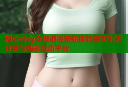 糖心vlog女神淑怡带你体验真实生活分享与精彩互动平台