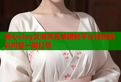 糖心vlog女演员名单揭秘平台特色精彩内容一网打尽